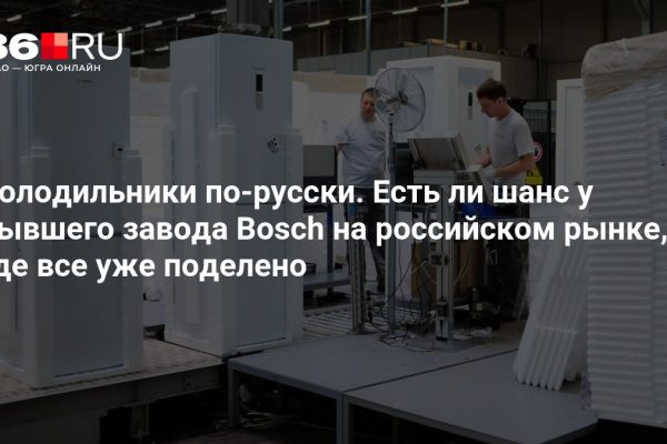 Холодильники по-русски. Есть ли шанс у бывшего завода Bosch на российском рынке, где все уже поделено